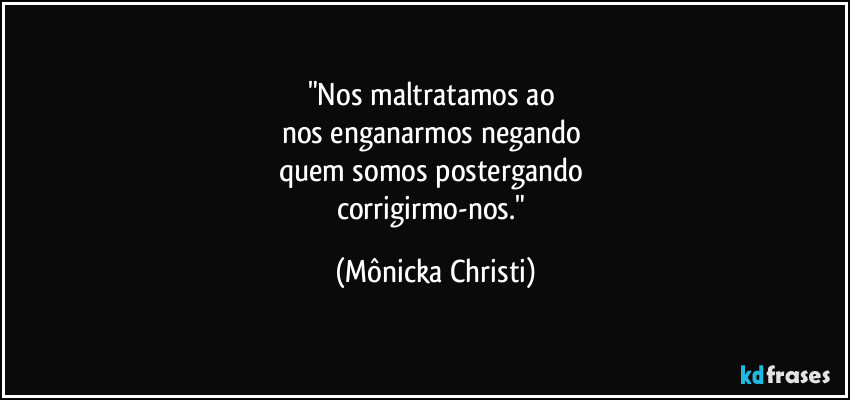 "Nos maltratamos ao 
nos enganarmos negando 
quem somos postergando 
corrigirmo-nos." (Mônicka Christi)