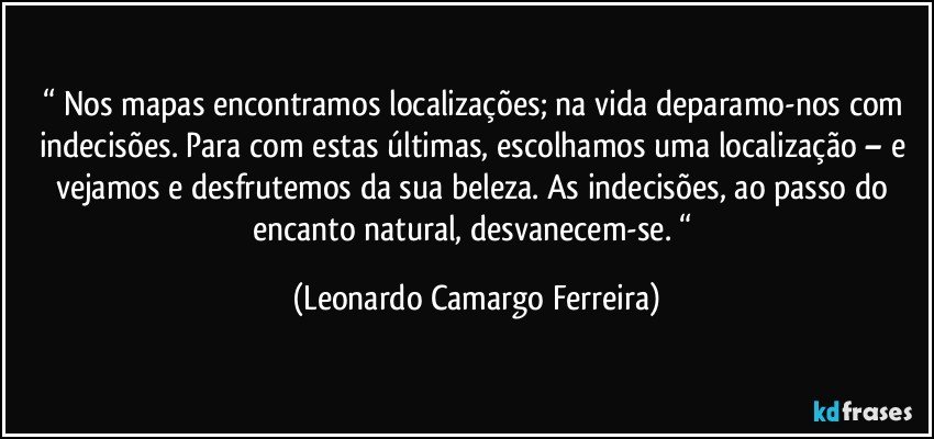 “ Nos mapas encontramos localizações; na vida deparamo-nos com indecisões. Para com estas últimas, escolhamos uma localização – e vejamos e desfrutemos da sua beleza. As indecisões, ao passo do encanto natural, desvanecem-se. “ (Leonardo Camargo Ferreira)