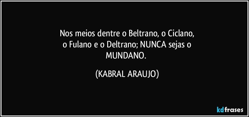 Nos meios dentre o Beltrano, o Ciclano,
o Fulano e o Deltrano; NUNCA sejas o
MUNDANO. (KABRAL ARAUJO)