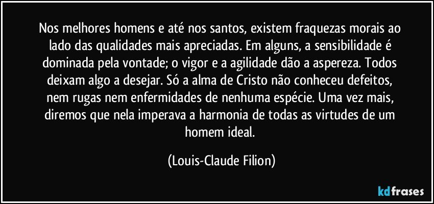 Nos melhores homens e até nos santos, existem fraquezas morais ao lado das qualidades mais apreciadas. Em alguns, a sensibilidade é dominada pela vontade; o vigor e a agilidade dão a aspereza. Todos deixam algo a desejar. Só a alma de Cristo não conheceu defeitos, nem rugas nem enfermidades de nenhuma espécie. Uma vez mais, diremos que nela imperava a harmonia de todas as virtudes de um homem ideal. (Louis-Claude Filion)