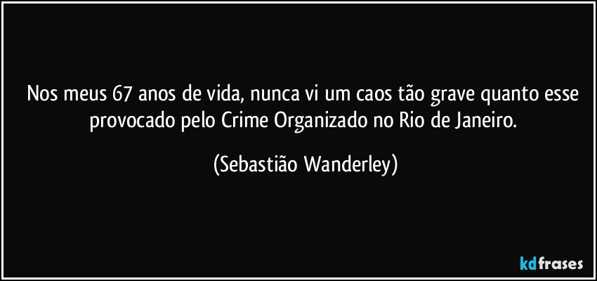 Nos meus 67 anos de vida, nunca vi um caos tão grave quanto esse provocado pelo Crime Organizado no Rio de Janeiro. (Sebastião Wanderley)