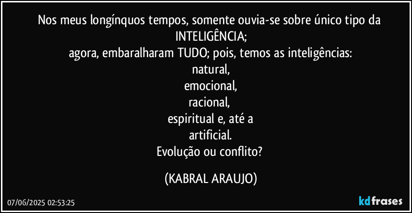 Nos meus longínquos tempos, somente ouvia-se sobre único tipo da INTELIGÊNCIA;
agora, embaralharam TUDO; pois, temos as inteligências:
natural,
emocional,
racional, 
espiritual e, até a
artificial.
Evolução ou conflito? (KABRAL ARAUJO)