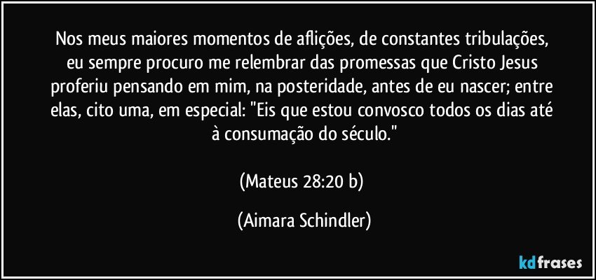 Nos meus maiores momentos de aflições, de constantes tribulações, eu sempre procuro me relembrar das promessas que Cristo Jesus proferiu pensando em mim, na posteridade, antes de eu nascer; entre elas, cito uma, em especial: ''Eis que estou convosco todos os dias até à consumação do século.''

(Mateus 28:20 b) (Aimara Schindler)