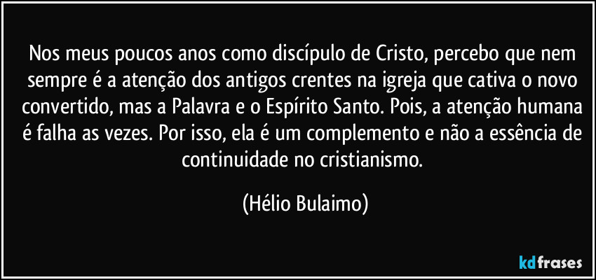 Nos meus poucos anos como discípulo de Cristo, percebo que nem sempre é a atenção dos antigos crentes na igreja que cativa o novo convertido, mas a Palavra e o Espírito Santo. Pois, a atenção humana é falha as vezes. Por isso, ela é um complemento e não a essência de continuidade no cristianismo. (Hélio Bulaimo)