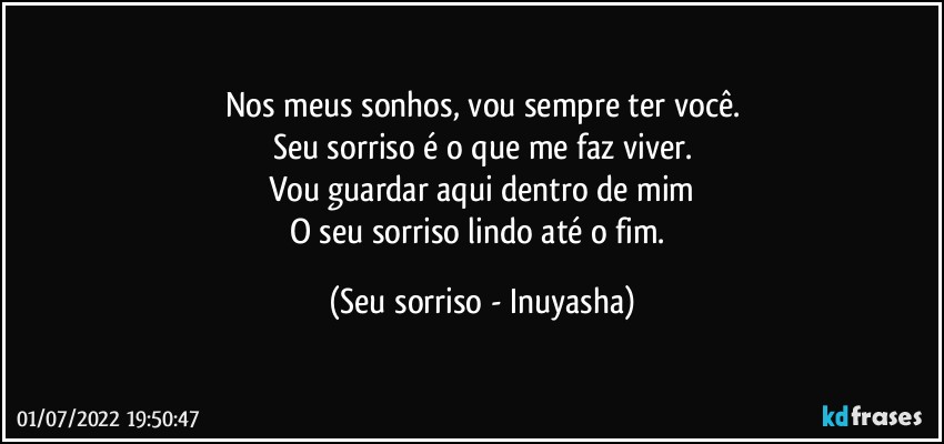 Nos meus sonhos, vou sempre ter você.
Seu sorriso é o que me faz viver.
Vou guardar aqui dentro de mim
O seu sorriso lindo até o fim. (Seu sorriso - Inuyasha)