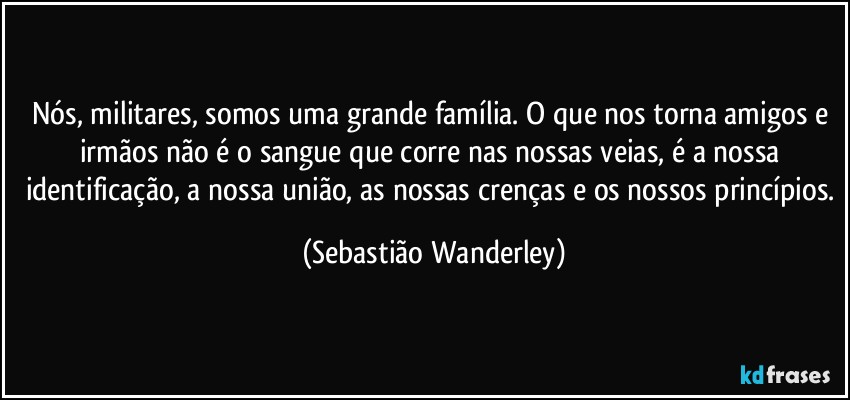 Nós, militares, somos uma grande família. O que nos torna amigos e irmãos não é o sangue que corre nas nossas veias, é a nossa identificação, a nossa união, as nossas crenças e os nossos princípios. (Sebastião Wanderley)