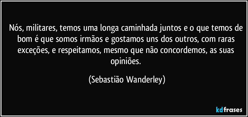 Nós, militares, temos uma longa caminhada juntos e o que temos de bom é que somos irmãos e gostamos uns dos outros, com raras exceções, e respeitamos, mesmo que não concordemos, as suas opiniões. (Sebastião Wanderley)