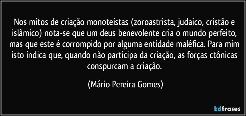 Nos mitos de criação monoteístas (zoroastrista, judaico, cristão e islâmico) nota-se que um deus benevolente cria o mundo perfeito, mas que este é corrompido por alguma entidade maléfica. Para mim isto indica que, quando não participa da criação, as forças ctônicas conspurcam a criação. (Mário Pereira Gomes)