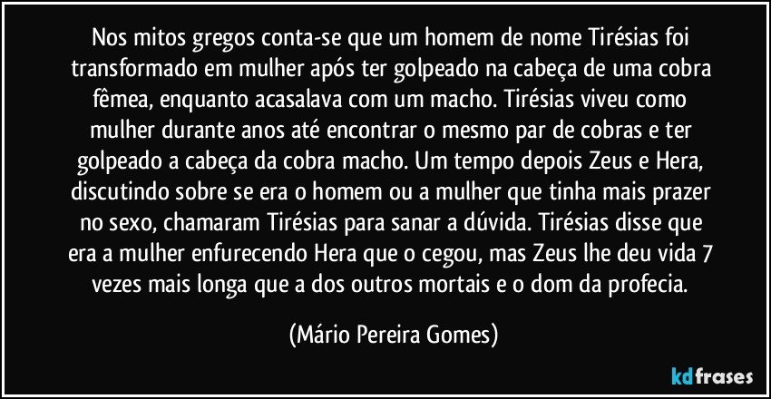 Nos mitos gregos conta-se que um homem de nome Tirésias foi transformado em mulher após ter golpeado na cabeça de uma cobra fêmea, enquanto acasalava com um macho. Tirésias viveu como mulher durante anos até encontrar o mesmo par de cobras e ter golpeado a cabeça da cobra macho. Um tempo depois Zeus e Hera, discutindo sobre se era o homem ou a mulher que tinha mais prazer no sexo, chamaram Tirésias para sanar a dúvida. Tirésias disse que era a mulher enfurecendo Hera que o cegou, mas Zeus lhe deu vida 7 vezes mais longa que a dos outros mortais e o dom da profecia. (Mário Pereira Gomes)