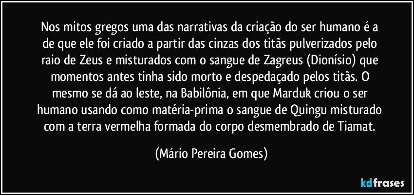 Nos mitos gregos uma das narrativas da criação do ser humano é a de que ele foi criado a partir das cinzas dos titãs pulverizados pelo raio de Zeus e misturados com o sangue de Zagreus (Dionísio) que momentos antes tinha sido morto e despedaçado pelos titãs. O mesmo se dá ao leste, na Babilônia, em que Marduk criou o ser humano usando como matéria-prima o sangue de Quingu misturado com a terra vermelha formada do corpo desmembrado de Tiamat. (Mário Pereira Gomes)