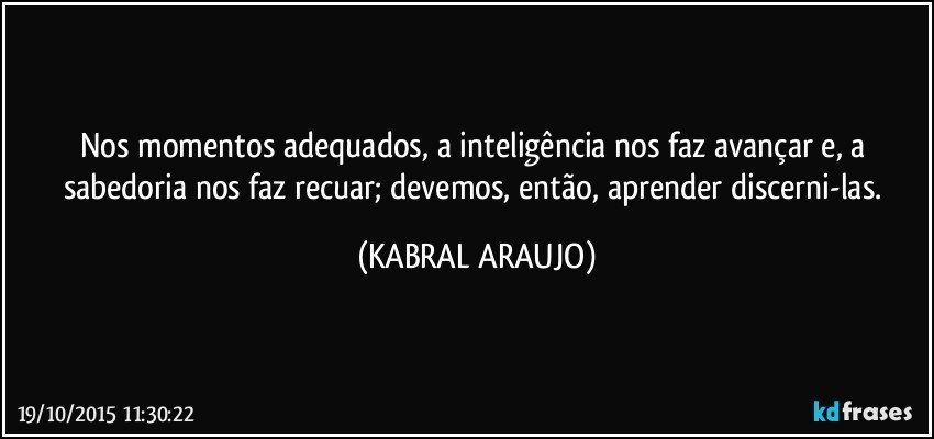 Nos momentos adequados, a inteligência nos faz avançar e, a sabedoria nos faz recuar; devemos, então, aprender discerni-las. (KABRAL ARAUJO)