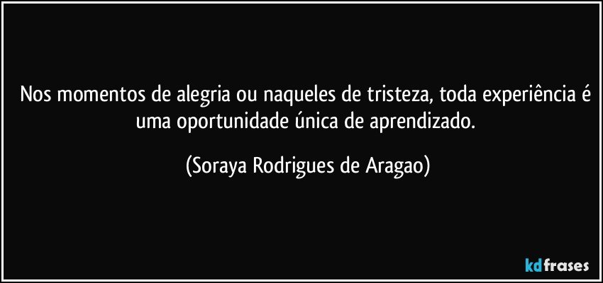 Nos momentos de alegria ou naqueles de tristeza, toda experiência é uma oportunidade única de aprendizado. (Soraya Rodrigues de Aragao)