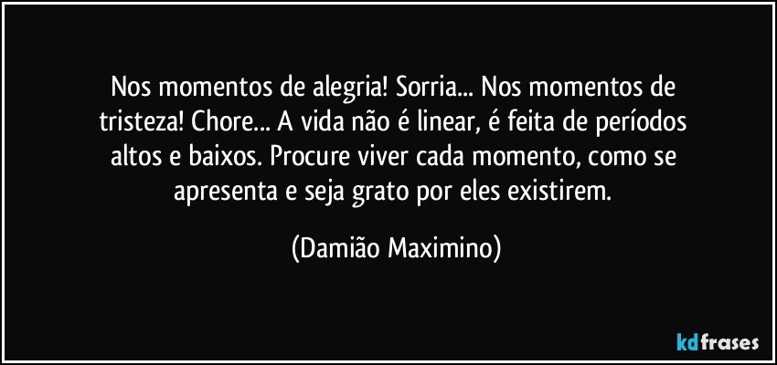 Nos momentos de alegria! Sorria... Nos momentos de 
tristeza! Chore... A vida não é linear, é feita de períodos 
altos e baixos. Procure viver cada momento, como se 
apresenta e seja grato por eles existirem. (Damião Maximino)