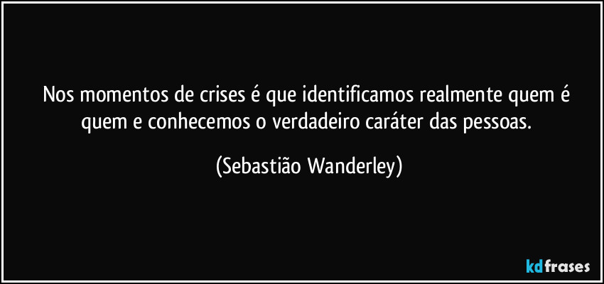 Nos momentos de crises é que identificamos realmente quem é quem e conhecemos o verdadeiro caráter das pessoas. (Sebastião Wanderley)