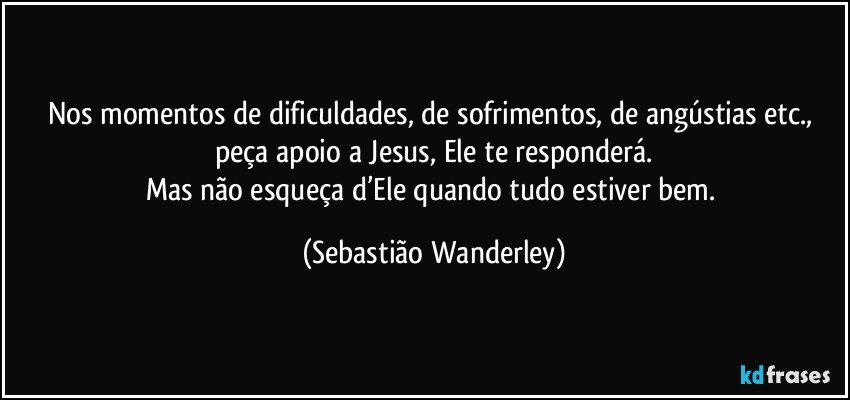 Nos momentos de dificuldades, de sofrimentos, de angústias etc., peça apoio a Jesus, Ele te responderá.
Mas não esqueça d’Ele quando tudo estiver bem. (Sebastião Wanderley)