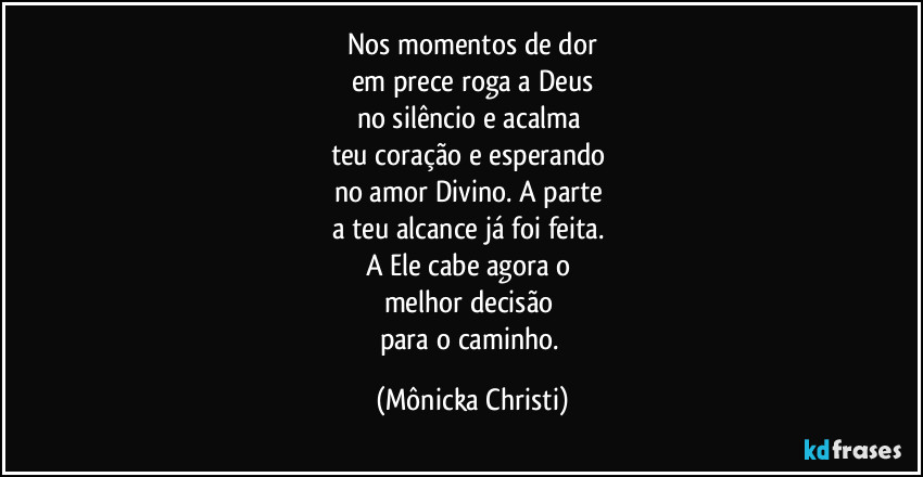 Nos momentos de dor
em prece roga a Deus
no silêncio e acalma 
teu coração e esperando 
no amor Divino. A parte 
a teu alcance já foi feita. 
A Ele cabe agora o 
melhor decisão 
para o caminho. (Mônicka Christi)