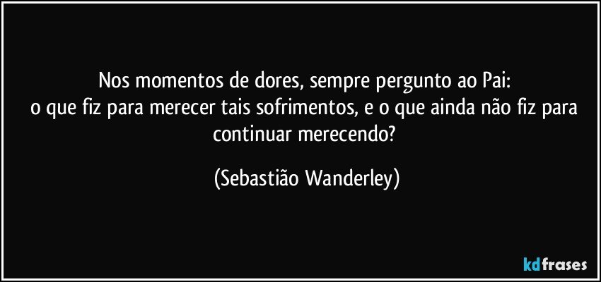 Nos momentos de dores, sempre pergunto ao Pai: 
o que fiz para merecer tais sofrimentos, e o que ainda não fiz para continuar merecendo? (Sebastião Wanderley)