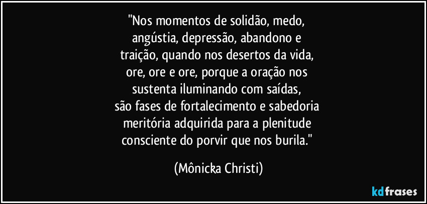 "Nos momentos de solidão, medo, 
angústia, depressão, abandono e 
traição, quando nos desertos da vida, 
ore, ore e ore, porque a oração nos 
sustenta iluminando com saídas, 
são fases de fortalecimento e sabedoria 
meritória adquirida para a plenitude 
consciente do porvir que nos burila." (Mônicka Christi)