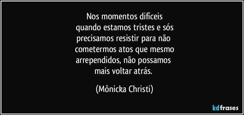 Nos momentos difíceis
quando estamos tristes e sós
precisamos resistir para não 
cometermos atos que mesmo
arrependidos, não possamos 
mais voltar atrás. (Mônicka Christi)