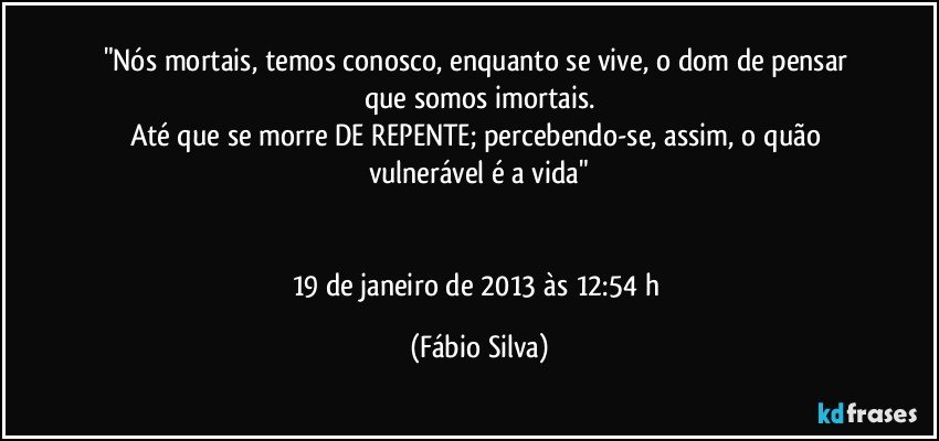 "Nós mortais, temos conosco, enquanto se vive, o dom de pensar que somos imortais.
Até que se morre DE REPENTE; percebendo-se, assim, o quão vulnerável é a vida"


19 de janeiro de 2013 às 12:54 h (Fábio Silva)