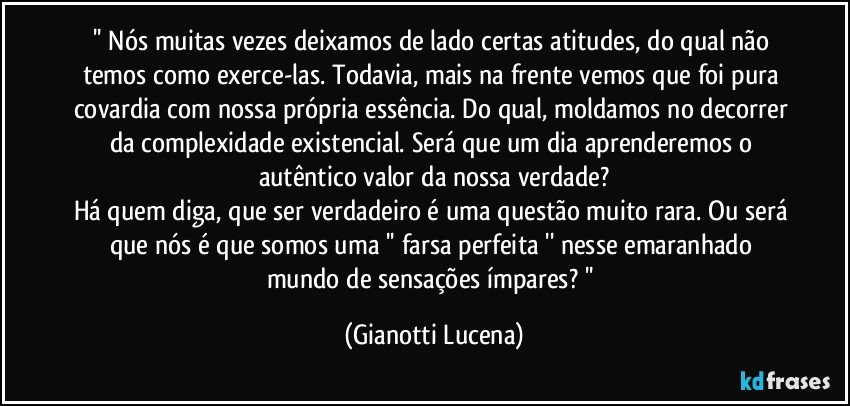 '' Nós muitas vezes deixamos de lado certas atitudes, do qual não temos como exerce-las. Todavia, mais na frente vemos que foi pura covardia com nossa própria essência. Do qual, moldamos no decorrer da complexidade existencial. Será que um dia aprenderemos o autêntico valor da nossa verdade?
Há quem diga, que ser verdadeiro é uma questão muito rara. Ou será que nós é que somos uma '' farsa perfeita '' nesse emaranhado mundo de sensações ímpares? '' (Gianotti Lucena)