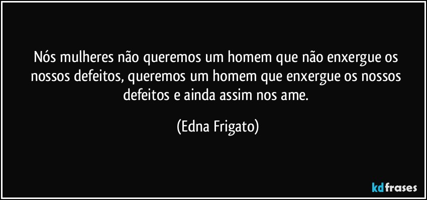 Nós mulheres não queremos um homem que não enxergue os nossos defeitos, queremos um homem que enxergue os nossos defeitos e ainda assim nos ame. (Edna Frigato)