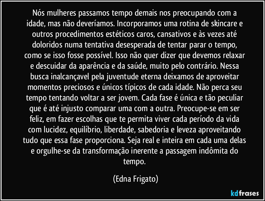Nós mulheres passamos tempo demais nos preocupando com a idade, mas não deveríamos. Incorporamos uma rotina de skincare e outros procedimentos estéticos caros, cansativos e às vezes até doloridos numa tentativa desesperada de tentar parar o tempo, como se isso fosse possível. Isso não quer dizer que devemos relaxar e descuidar da aparência e da saúde, muito pelo contrário. Nessa busca inalcançavel pela juventude eterna deixamos de aproveitar momentos preciosos e únicos típicos de cada idade. Não perca seu tempo tentando voltar a ser jovem. Cada fase é única e tão peculiar que é até injusto comparar uma com a outra. Preocupe-se em ser feliz, em fazer escolhas que te permita viver cada período da vida com lucidez, equilíbrio, liberdade, sabedoria e leveza aproveitando tudo que essa fase proporciona. Seja real e inteira em cada uma delas e orgulhe-se da transformação inerente a passagem indômita do tempo. (Edna Frigato)