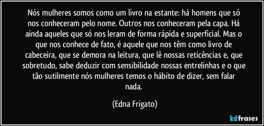 Nós mulheres somos como um livro na estante: há homens que só nos conheceram pelo nome. Outros nos conheceram pela capa. Há ainda aqueles que só nos leram de forma rápida e superficial. Mas o que nos conhece de fato, é aquele que nos têm como livro de cabeceira, que se demora na leitura, que lê nossas reticências e, que sobretudo, sabe deduzir com sensibilidade nossas entrelinhas e o que tão sutilmente  nós mulheres temos o hábito de dizer, sem falar nada. (Edna Frigato)