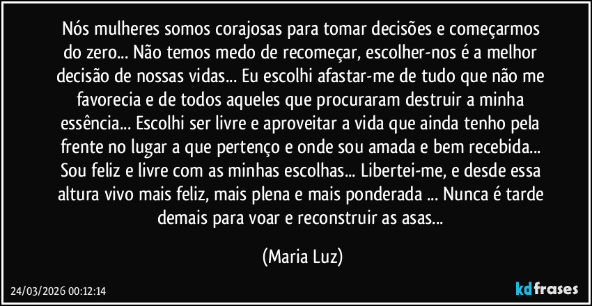 Nós mulheres somos corajosas para tomar decisões e começarmos do zero... Não temos medo de recomeçar, escolher-nos é a melhor decisão de nossas vidas... Eu escolhi afastar-me de tudo que não me favorecia  e de todos aqueles que procuraram destruir a minha essência... Escolhi ser livre e aproveitar a vida que ainda tenho pela frente no lugar a que pertenço e onde sou amada e bem recebida...  Sou feliz e livre com as minhas escolhas... Libertei-me, e desde essa altura vivo mais feliz, mais plena e mais ponderada ...  Nunca é tarde demais para voar e reconstruir as asas... (Maria Luz)