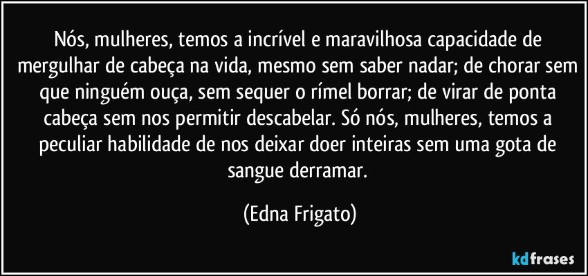 Nós, mulheres, temos a incrível e maravilhosa capacidade de mergulhar de cabeça na vida, mesmo sem saber nadar; de chorar sem que ninguém ouça, sem sequer o rímel borrar; de virar de ponta cabeça sem nos permitir descabelar. Só nós, mulheres, temos a peculiar habilidade de nos deixar doer inteiras sem uma gota de sangue derramar. (Edna Frigato)