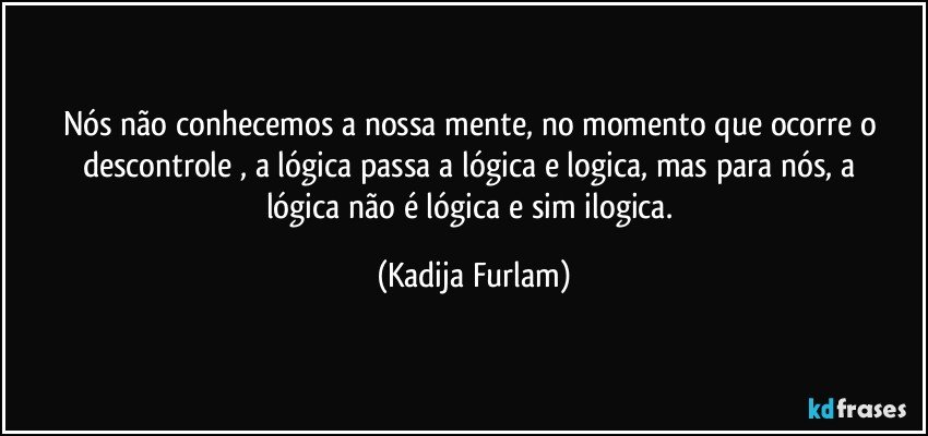 Nós  não  conhecemos a nossa mente, no momento que ocorre o descontrole , a lógica  passa a  lógica  e logica, mas para nós,   a lógica  não  é  lógica e sim ilogica. (Kadija Furlam)