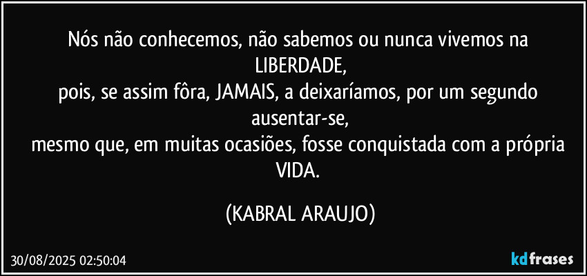 Nós não conhecemos, não sabemos ou nunca vivemos na 
LIBERDADE,
pois, se assim fôra, JAMAIS, a deixaríamos, por um segundo ausentar-se,
mesmo que, em muitas ocasiões, fosse conquistada com a própria VIDA. (KABRAL ARAUJO)
