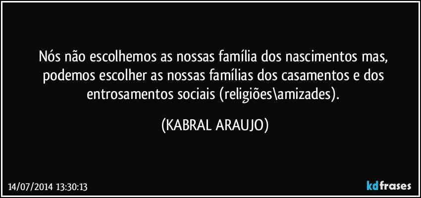 Nós não escolhemos as nossas família dos nascimentos mas, podemos escolher as nossas famílias dos casamentos e dos entrosamentos sociais (religiões\amizades). (KABRAL ARAUJO)