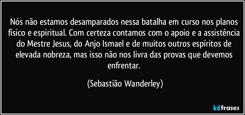 Nós não estamos desamparados nessa batalha em curso nos planos físico e espiritual. Com certeza contamos com o apoio e a assistência do Mestre Jesus, do Anjo Ismael e de muitos outros espíritos de elevada nobreza, mas isso não nos livra das provas que devemos enfrentar. (Sebastião Wanderley)