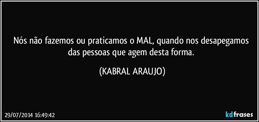 Nós não fazemos ou praticamos o MAL, quando nos desapegamos das pessoas que agem desta forma. (KABRAL ARAUJO)