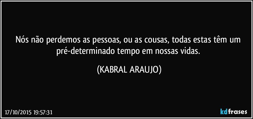 Nós não perdemos as pessoas, ou as cousas, todas estas têm um pré-determinado tempo em nossas vidas. (KABRAL ARAUJO)