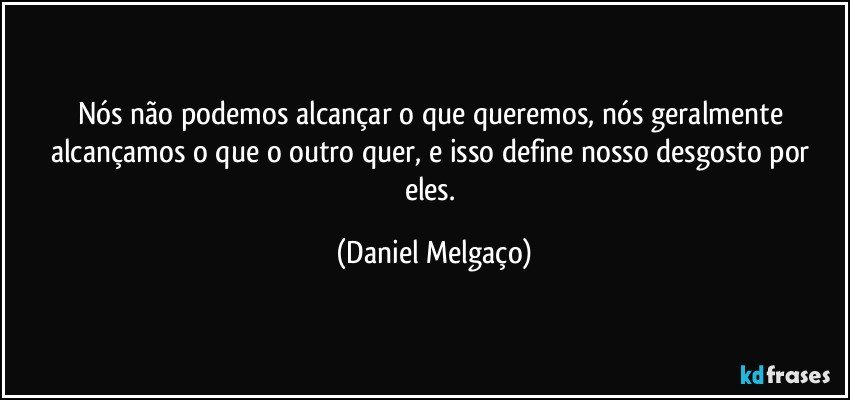 Nós não podemos alcançar o que queremos, nós geralmente alcançamos o que o outro quer, e isso define nosso desgosto por eles. (Daniel Melgaço)