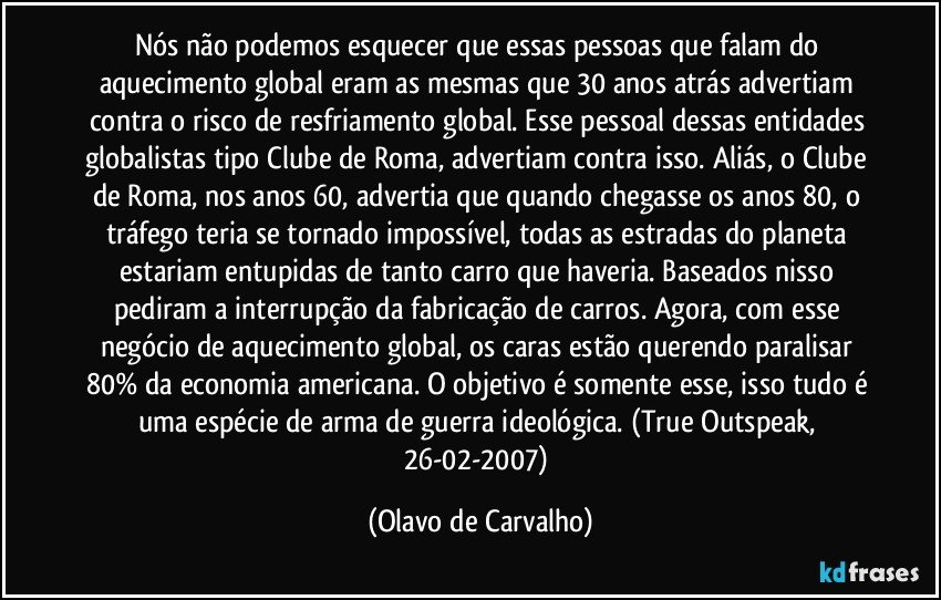 Nós não podemos esquecer que essas pessoas que falam do aquecimento global eram as mesmas que 30 anos atrás advertiam contra o risco de resfriamento global. Esse pessoal dessas entidades globalistas tipo Clube de Roma, advertiam contra isso. Aliás, o Clube de Roma, nos anos 60, advertia que quando chegasse os anos 80, o tráfego teria se tornado impossível, todas as estradas do planeta estariam entupidas de tanto carro que haveria. Baseados nisso pediram a interrupção da fabricação de carros. Agora, com esse negócio de aquecimento global, os caras estão querendo paralisar 80% da economia americana. O objetivo é somente esse, isso tudo é uma espécie de arma de guerra ideológica. (True Outspeak, 26-02-2007) (Olavo de Carvalho)