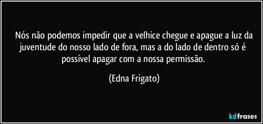 ⁠Nós não podemos impedir que a velhice chegue e apague a luz da juventude do nosso lado de fora, mas a do lado de dentro só é possível apagar com a nossa permissão. (Edna Frigato)