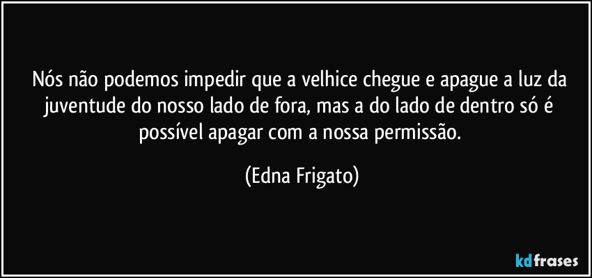 Nós não podemos impedir que a velhice chegue e apague a luz da juventude do nosso lado de fora, mas a do lado de dentro só é possível apagar com a nossa permissão. (Edna Frigato)