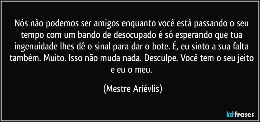 Nós não podemos ser amigos enquanto você está passando o seu tempo com um bando de desocupado é só esperando que tua ingenuidade lhes dê o sinal para dar o bote. É, eu sinto a sua falta também. Muito. Isso não muda nada. Desculpe. Você tem o seu jeito e eu o meu. (Mestre Ariévlis)