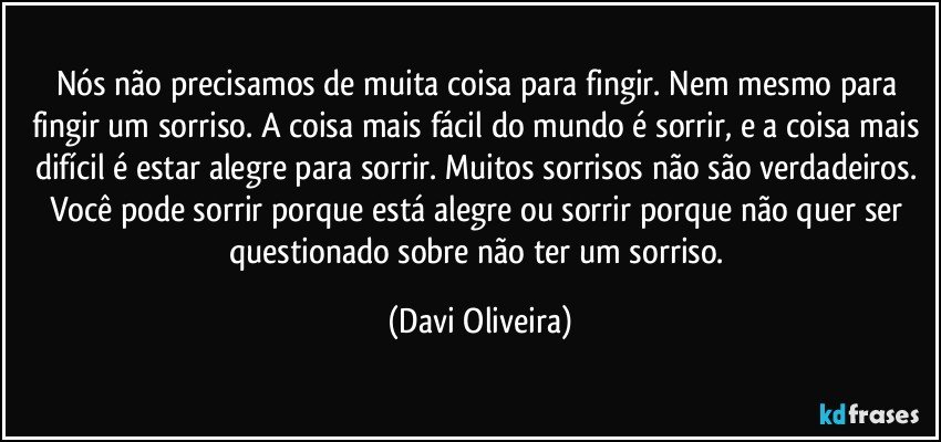 Nós não precisamos de muita coisa para fingir. Nem mesmo para fingir um sorriso. A coisa mais fácil do mundo é sorrir, e a coisa mais difícil é estar alegre para sorrir. Muitos sorrisos não são verdadeiros. Você pode sorrir porque está alegre ou sorrir porque não quer ser questionado sobre não ter um sorriso. (Davi Oliveira)