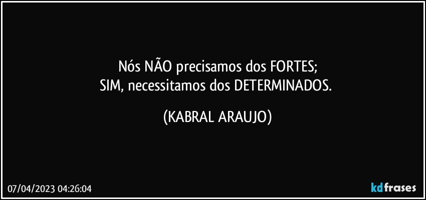 Nós  NÃO precisamos dos FORTES;
SIM, necessitamos dos DETERMINADOS. (KABRAL ARAUJO)