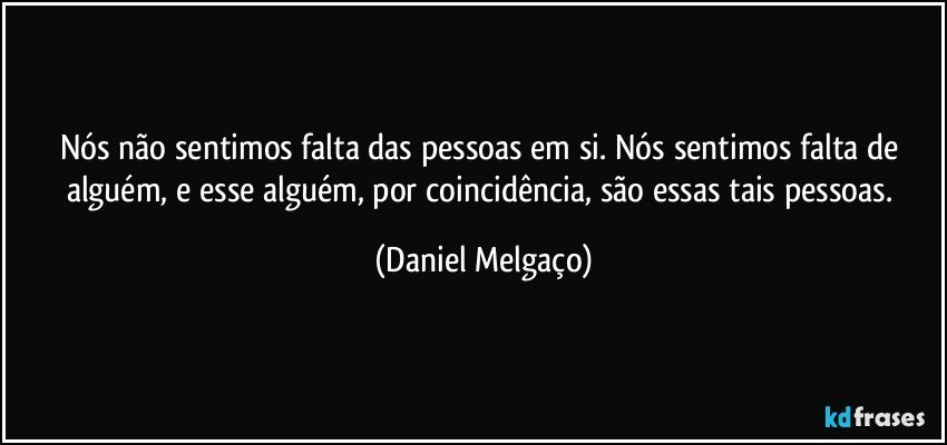 Nós não sentimos falta das pessoas em si. Nós sentimos falta de alguém, e esse alguém, por coincidência, são essas tais pessoas. (Daniel Melgaço)