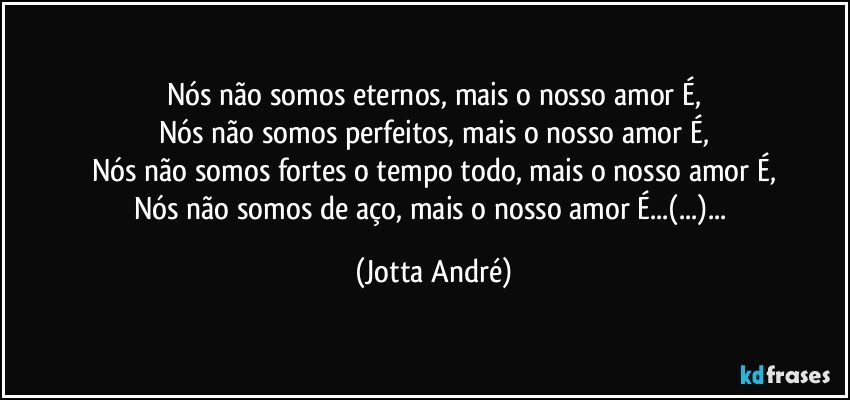 Nós não somos eternos, mais o nosso amor É,
Nós não somos perfeitos, mais o nosso amor É,
Nós não somos fortes o tempo todo, mais o nosso amor É,
Nós não somos de aço, mais o nosso amor É...(...)... (Jotta André)