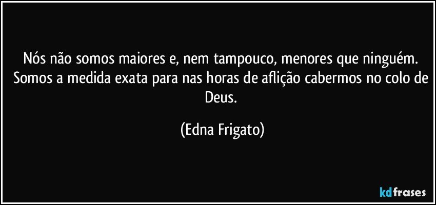 Nós não somos maiores e, nem tampouco, menores que ninguém. Somos a medida exata para nas horas de aflição cabermos no colo de Deus. (Edna Frigato)