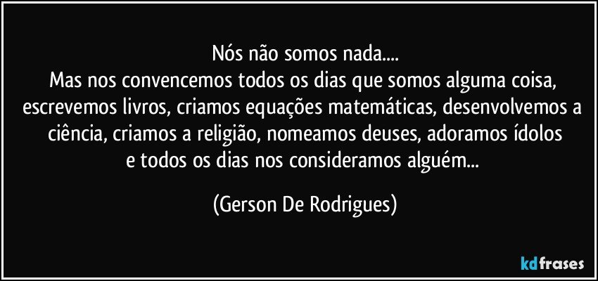 Nós não somos nada...
Mas nos convencemos todos os dias que somos alguma coisa, escrevemos livros, criamos equações matemáticas, desenvolvemos a ciência, criamos a religião, nomeamos deuses, adoramos ídolos
e todos os dias nos consideramos alguém... (Gerson De Rodrigues)