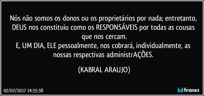 Nós não somos os donos ou os proprietários por nada; entretanto, DEUS nos constituiu como os RESPONSÁVEIS por todas as cousas que nos cercam.
E, UM DIA, ELE pessoalmente, nos cobrará, individualmente, as nossas respectivas administrAÇÕES. (KABRAL ARAUJO)