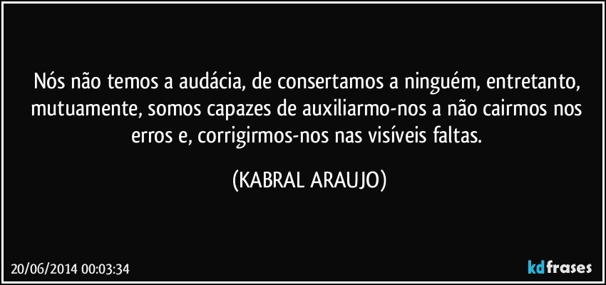 Nós não temos a audácia, de consertamos a ninguém, entretanto, mutuamente, somos capazes de auxiliarmo-nos a não cairmos nos erros e, corrigirmos-nos nas visíveis faltas. (KABRAL ARAUJO)