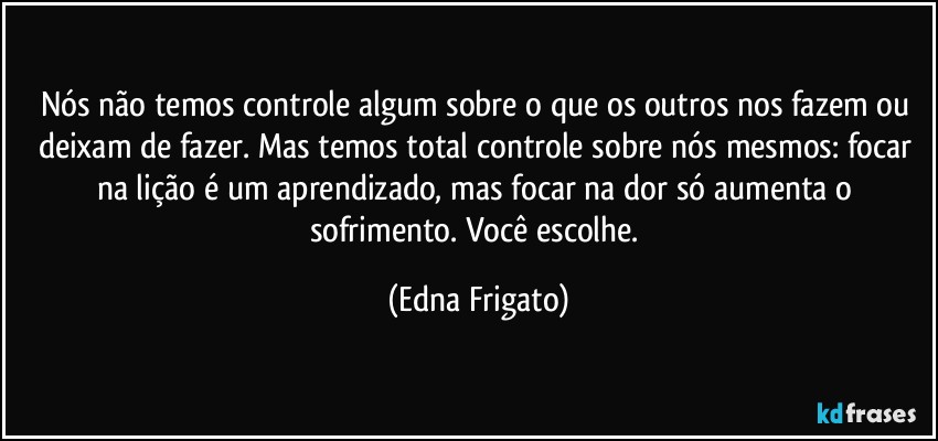 Nós não temos controle algum sobre o que os outros nos fazem ou deixam de fazer. Mas temos total controle sobre nós mesmos: focar na lição é um aprendizado, mas focar na dor  só aumenta o sofrimento. Você escolhe. (Edna Frigato)